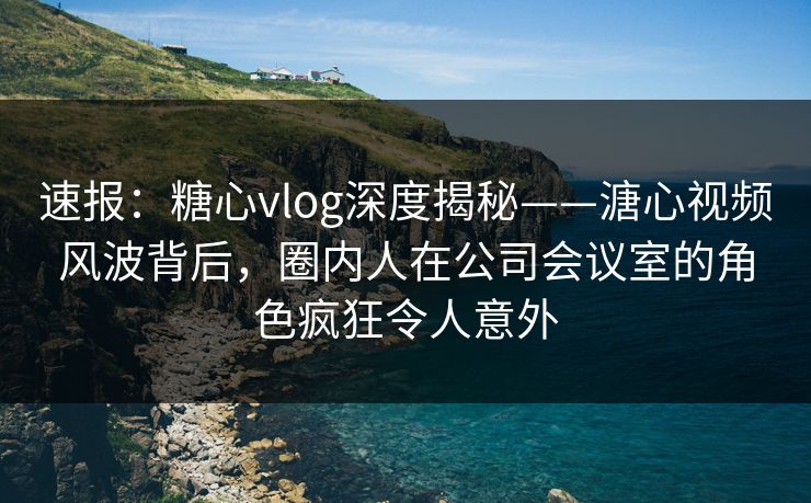 速报：糖心vlog深度揭秘——溏心视频风波背后，圈内人在公司会议室的角色疯狂令人意外