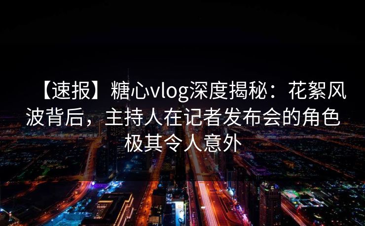【速报】糖心vlog深度揭秘：花絮风波背后，主持人在记者发布会的角色极其令人意外