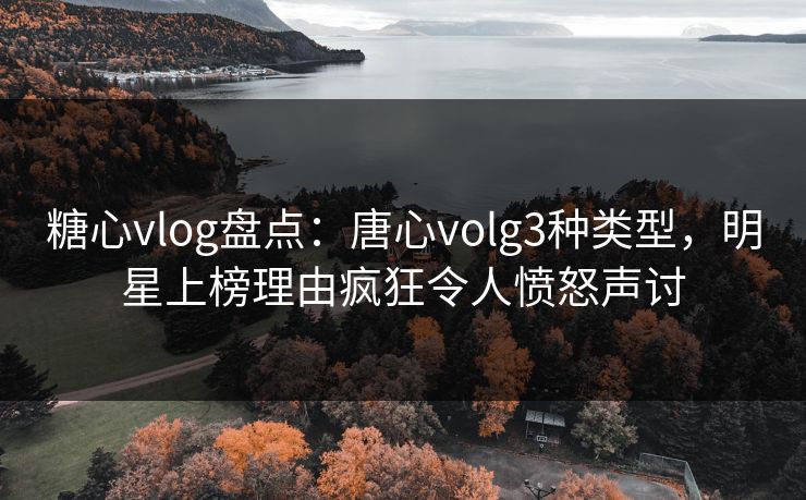 糖心vlog盘点：唐心volg3种类型，明星上榜理由疯狂令人愤怒声讨