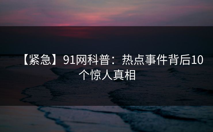【紧急】91网科普:热点事件背后10个惊人真相 【紧急】91网科普:热点事件背后10个惊人真相