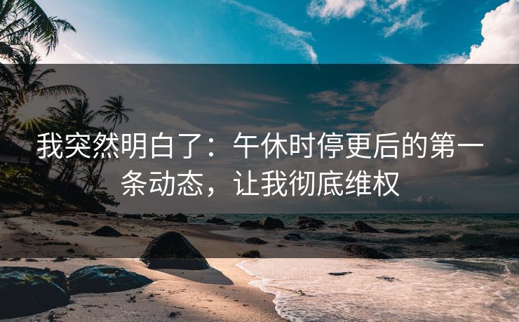 我突然明白了：午休时停更后的第一条动态，让我彻底维权