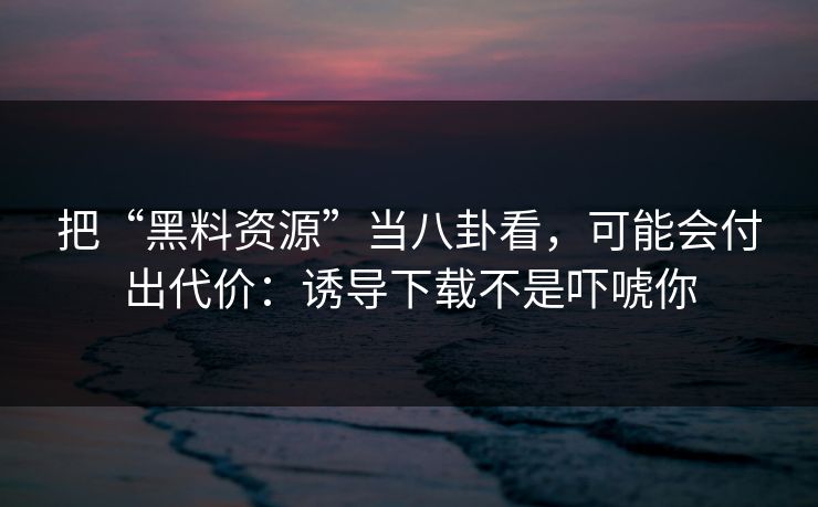 把“黑料资源”当八卦看，可能会付出代价：诱导下载不是吓唬你