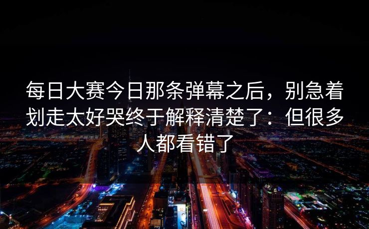 每日大赛今日那条弹幕之后，别急着划走太好哭终于解释清楚了：但很多人都看错了