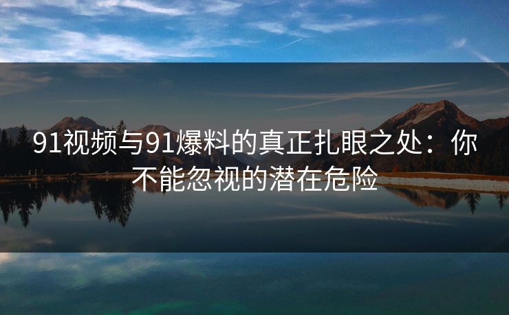 91视频与91爆料的真正扎眼之处：你不能忽视的潜在危险
