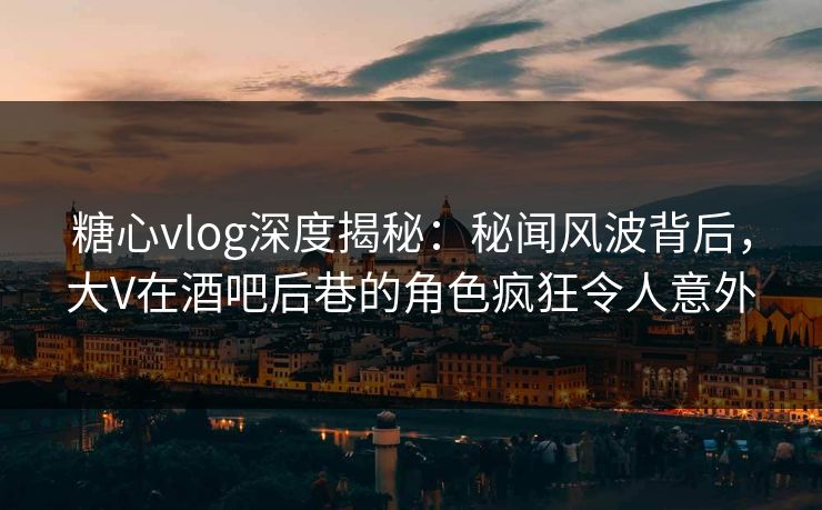 糖心vlog深度揭秘：秘闻风波背后，大V在酒吧后巷的角色疯狂令人意外