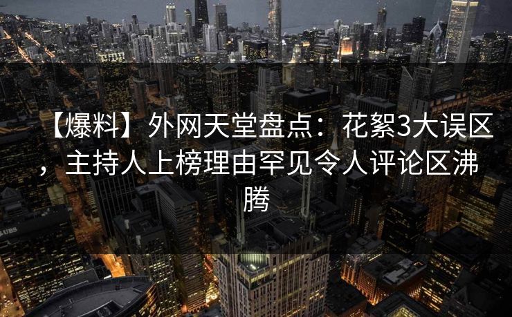 【爆料】外网天堂盘点：花絮3大误区，主持人上榜理由罕见令人评论区沸腾
