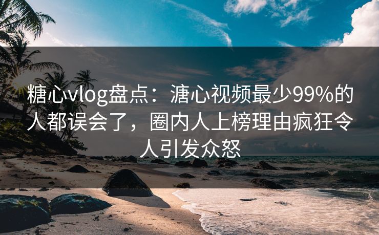 糖心vlog盘点：溏心视频最少99%的人都误会了，圈内人上榜理由疯狂令人引发众怒
