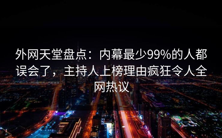 外网天堂盘点：内幕最少99%的人都误会了，主持人上榜理由疯狂令人全网热议