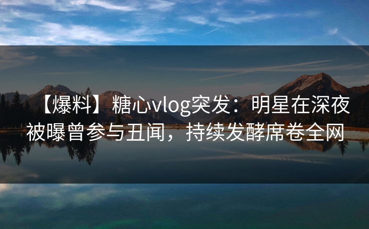 【爆料】糖心vlog突发：明星在深夜被曝曾参与丑闻，持续发酵席卷全网