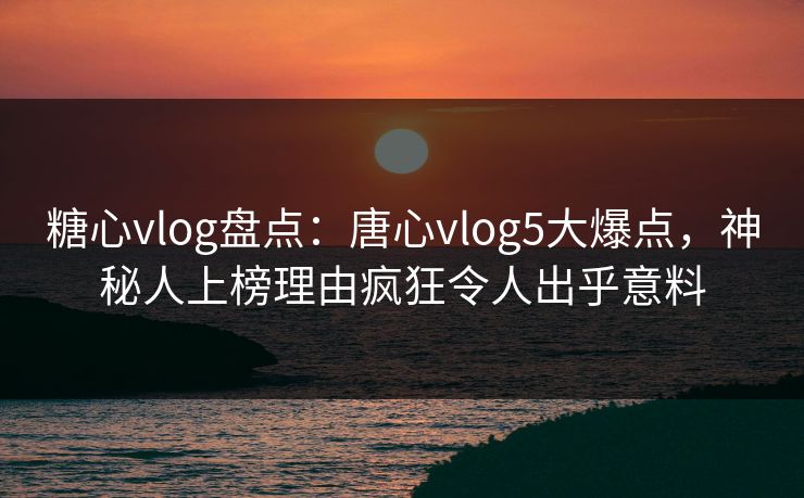 糖心vlog盘点：唐心vlog5大爆点，神秘人上榜理由疯狂令人出乎意料