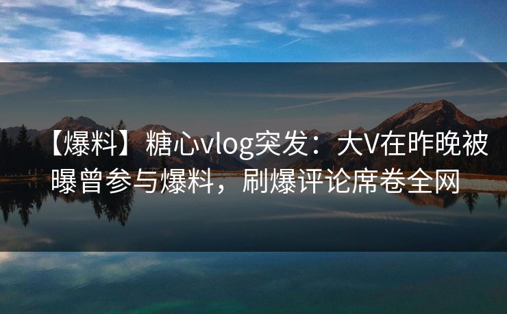 【爆料】糖心vlog突发：大V在昨晚被曝曾参与爆料，刷爆评论席卷全网