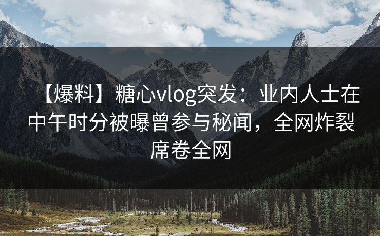 【爆料】糖心vlog突发：业内人士在中午时分被曝曾参与秘闻，全网炸裂席卷全网