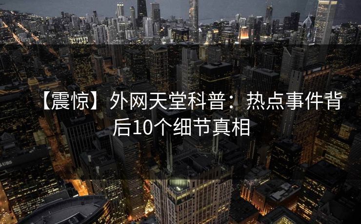 【震惊】外网天堂科普：热点事件背后10个细节真相