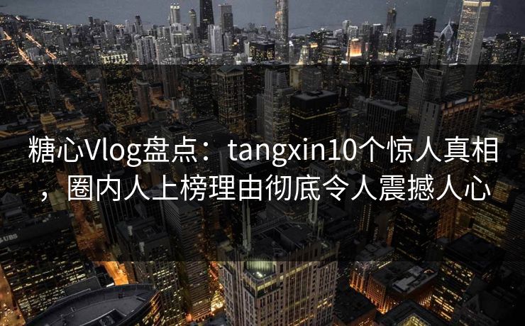 糖心Vlog盘点：tangxin10个惊人真相，圈内人上榜理由彻底令人震撼人心