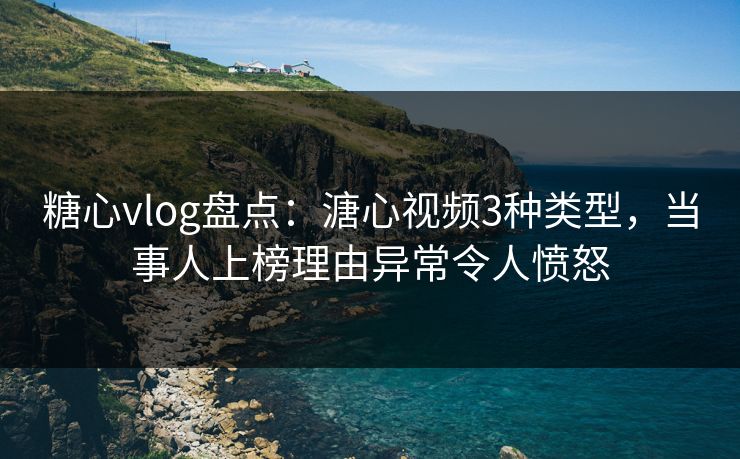 糖心vlog盘点：溏心视频3种类型，当事人上榜理由异常令人愤怒