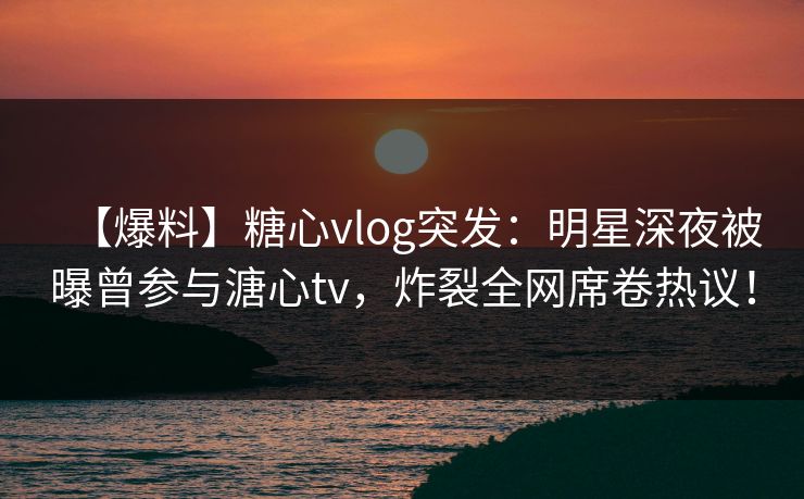 【爆料】糖心vlog突发：明星深夜被曝曾参与溏心tv，炸裂全网席卷热议！