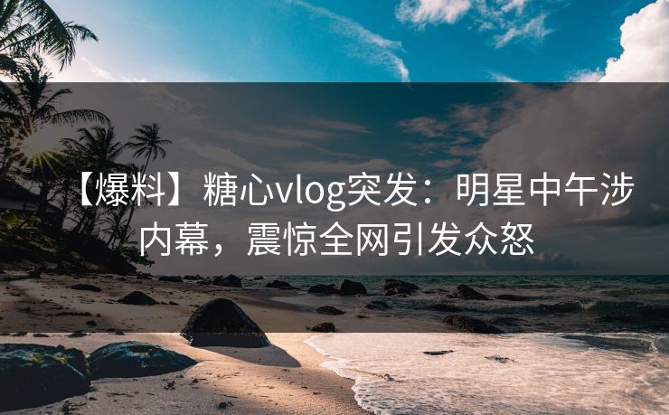【爆料】糖心vlog突发：明星中午涉内幕，震惊全网引发众怒