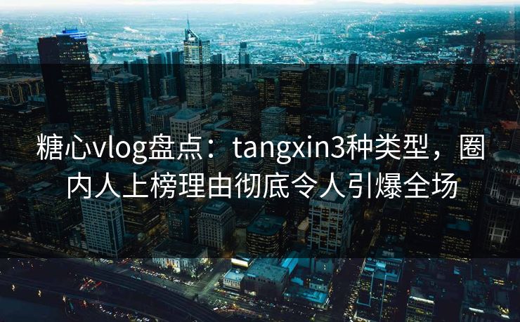 糖心vlog盘点：tangxin3种类型，圈内人上榜理由彻底令人引爆全场