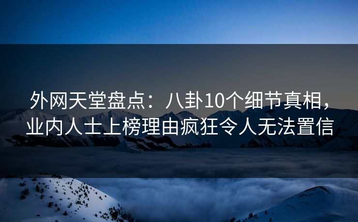 外网天堂盘点：八卦10个细节真相，业内人士上榜理由疯狂令人无法置信