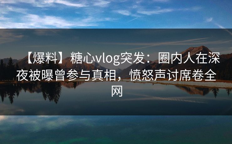 【爆料】糖心vlog突发：圈内人在深夜被曝曾参与真相，愤怒声讨席卷全网
