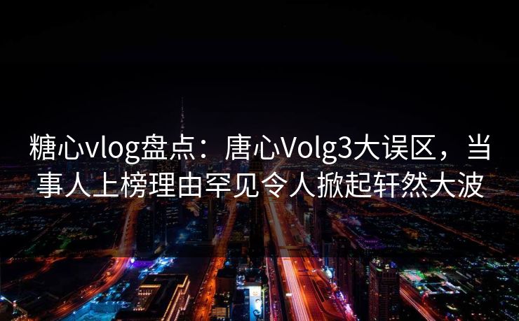 糖心vlog盘点：唐心Volg3大误区，当事人上榜理由罕见令人掀起轩然大波