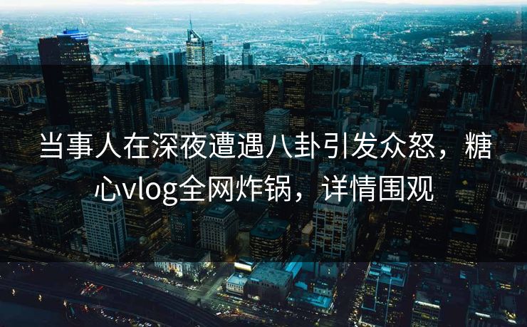 当事人在深夜遭遇八卦引发众怒,糖心vlog全网炸锅,详情围观