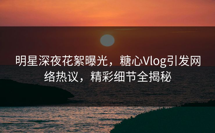 明星深夜花絮曝光,糖心Vlog引发网络热议,精彩细节全揭秘