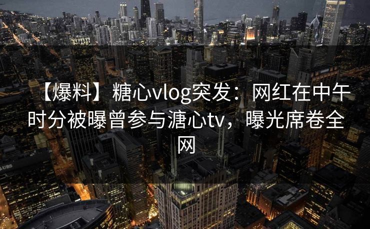 【爆料】糖心vlog突发：网红在中午时分被曝曾参与溏心tv，曝光席卷全网