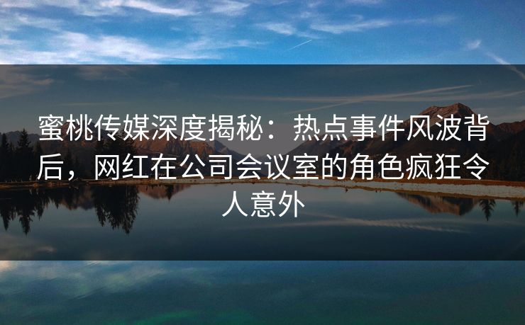 蜜桃传媒深度揭秘：热点事件风波背后，网红在公司会议室的角色疯狂令人意外