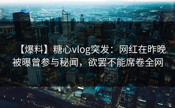 【爆料】糖心vlog突发：网红在昨晚被曝曾参与秘闻，欲罢不能席卷全网