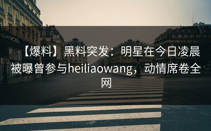 【爆料】黑料突发：明星在今日凌晨被曝曾参与heiliaowang，动情席卷全网