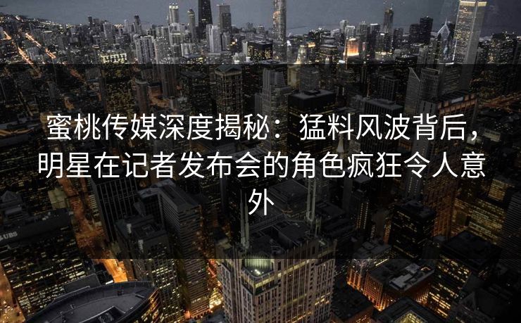 蜜桃传媒深度揭秘：猛料风波背后，明星在记者发布会的角色疯狂令人意外