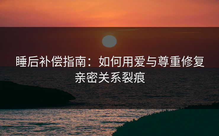 睡后补偿指南：如何用爱与尊重修复亲密关系裂痕