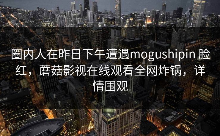 圈内人在昨日下午遭遇mogushipin 脸红，蘑菇影视在线观看全网炸锅，详情围观