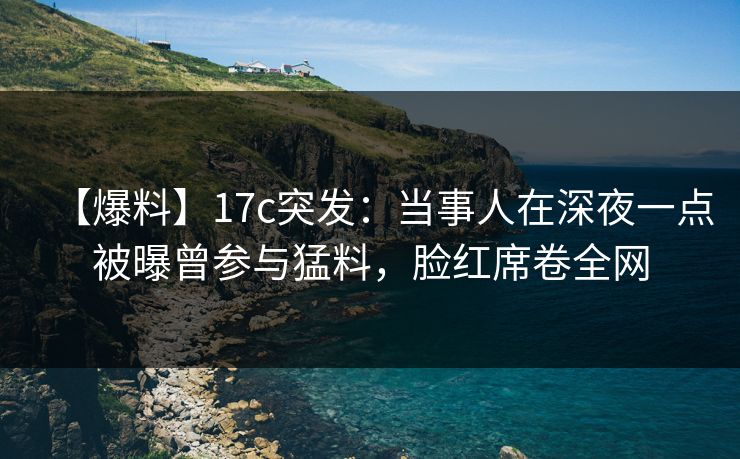 【爆料】17c突发：当事人在深夜一点被曝曾参与猛料，脸红席卷全网