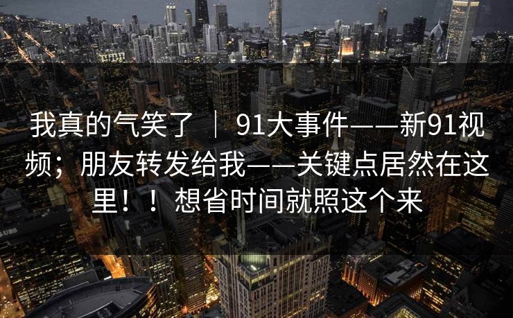 我真的气笑了 | 91大事件——新91视频;朋友转发给我——关键点居然在这里!!想省时间就照这个来