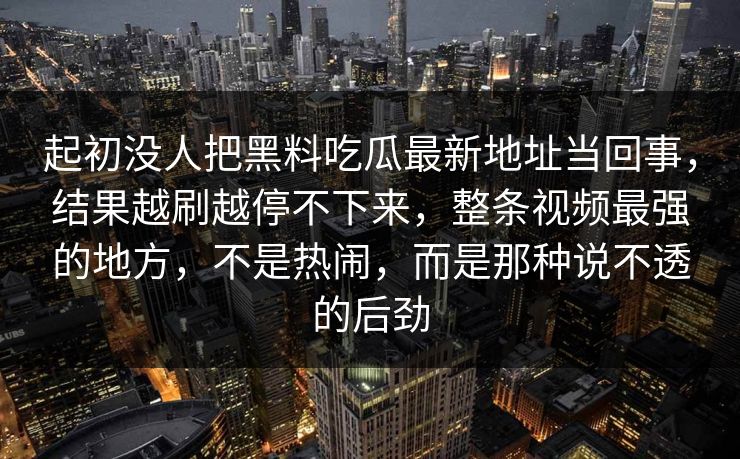 起初没人把黑料吃瓜最新地址当回事，结果越刷越停不下来，整条视频最强的地方，不是热闹，而是那种说不透的后劲