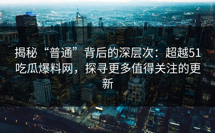 揭秘“普通”背后的深层次：超越51吃瓜爆料网，探寻更多值得关注的更新  第1张
