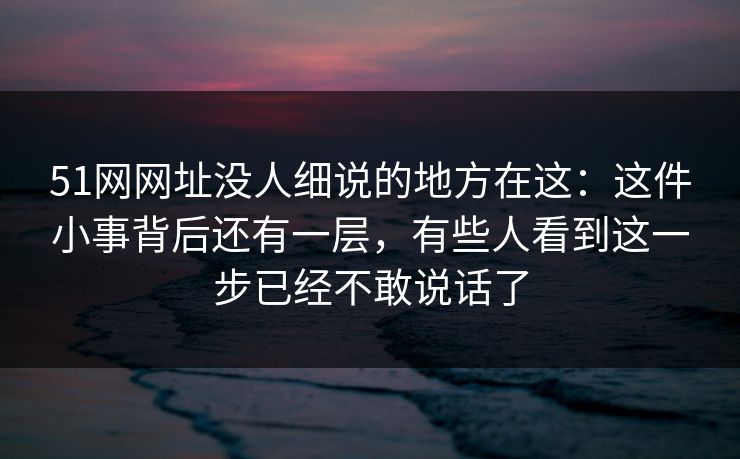 51网网址没人细说的地方在这：这件小事背后还有一层，有些人看到这一步已经不敢说话了  第1张