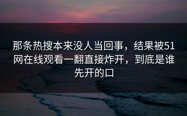 那条热搜本来没人当回事，结果被51网在线观看一翻直接炸开，到底是谁先开的口  第1张